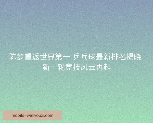 陈梦重返世界第一 乒乓球最新排名揭晓 新一轮竞技风云再起