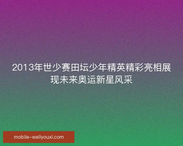 2013年世少赛田坛少年精英精彩亮相展现未来奥运新星风采 2013年世少赛田坛少年精英精彩亮相展现未来奥运新星风采