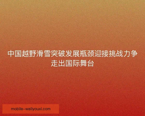 中国越野滑雪突破发展瓶颈迎接挑战力争走出国际舞台 中国越野滑雪突破发展瓶颈迎接挑战力争走出国际舞台