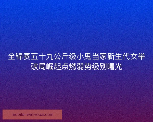 全锦赛五十九公斤级小鬼当家新生代女举破局崛起点燃弱势级别曙光
