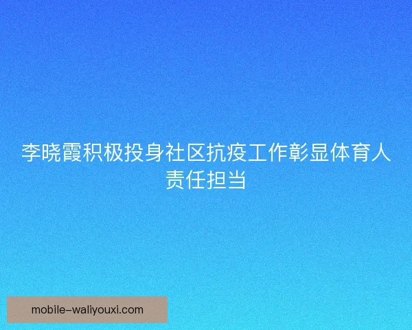 李晓霞积极投身社区抗疫工作彰显体育人责任担当