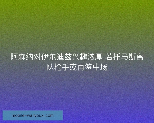 阿森纳对伊尔迪兹兴趣浓厚 若托马斯离队枪手或再签中场 阿森纳对伊尔迪兹兴趣浓厚 若托马斯离队枪手或再签中场