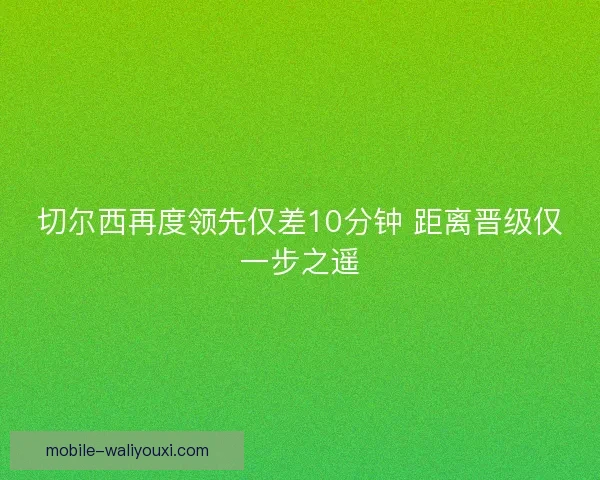 切尔西再度领先仅差10分钟 距离晋级仅一步之遥