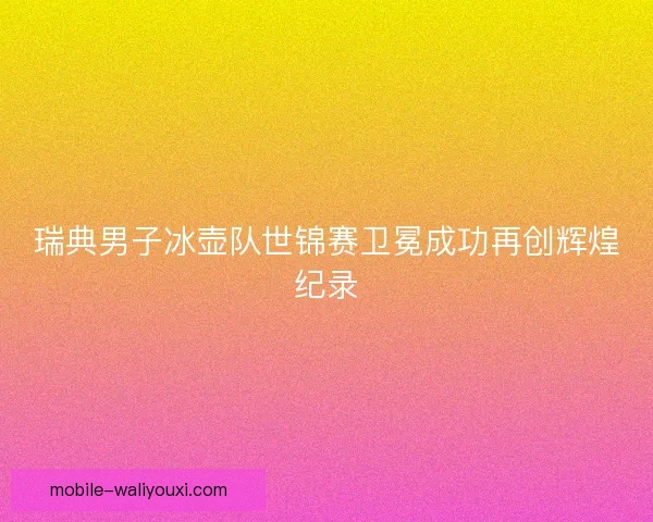 瑞典男子冰壶队世锦赛卫冕成功再创辉煌纪录 瑞典男子冰壶队世锦赛卫冕成功再创辉煌纪录