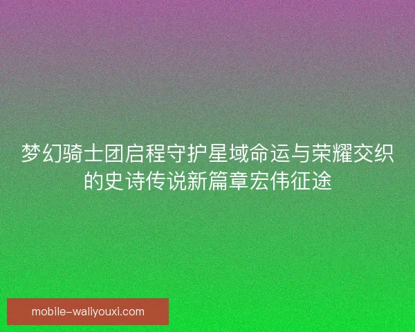 梦幻骑士团启程守护星域命运与荣耀交织的史诗传说新篇章宏伟征途 梦幻骑士团启程守护星域命运与荣耀交织的史诗传说新篇章宏伟征途