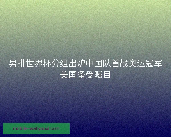 男排世界杯分组出炉中国队首战奥运冠军美国备受瞩目
