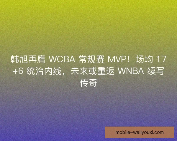 韩旭再膺 WCBA 常规赛 MVP！场均 17+6 统治内线，未来或重返 WNBA 续写传奇