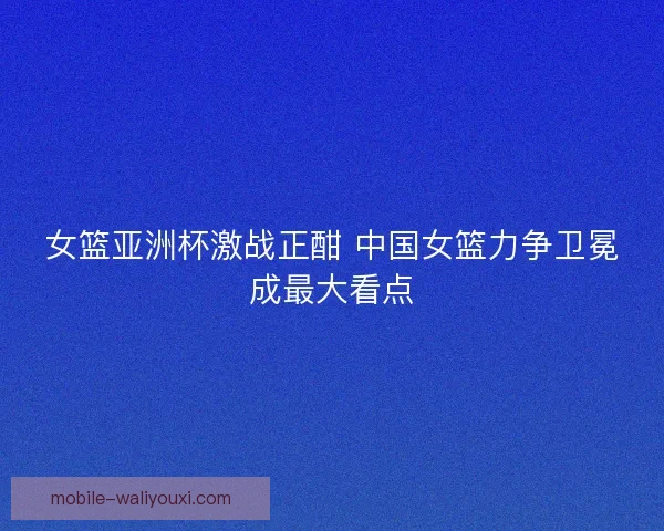女篮亚洲杯激战正酣 中国女篮力争卫冕成最大看点